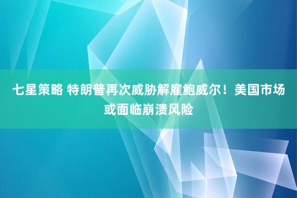 七星策略 特朗普再次威胁解雇鲍威尔！美国市场或面临崩溃风险