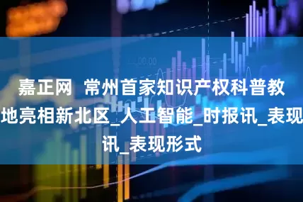 嘉正网  常州首家知识产权科普教育基地亮相新北区_人工智能_时报讯_表现形式