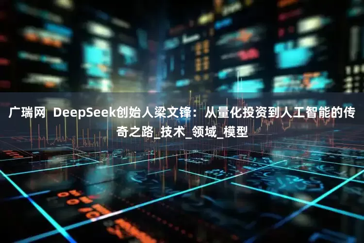 广瑞网  DeepSeek创始人梁文锋：从量化投资到人工智能的传奇之路_技术_领域_模型