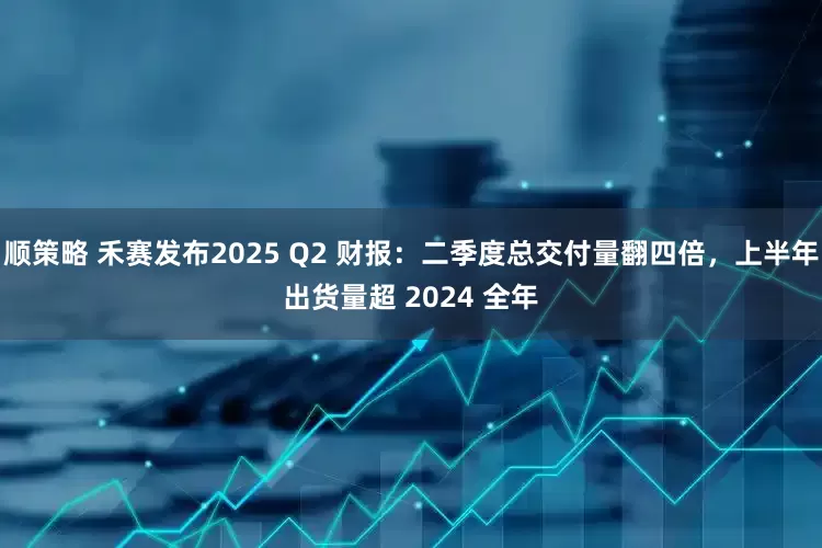 顺策略 禾赛发布2025 Q2 财报：二季度总交付量翻四倍，上半年出货量超 2024 全年