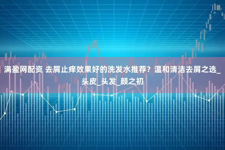 满盈网配资 去屑止痒效果好的洗发水推荐？温和清洁去屑之选_头皮_头发_颜之初
