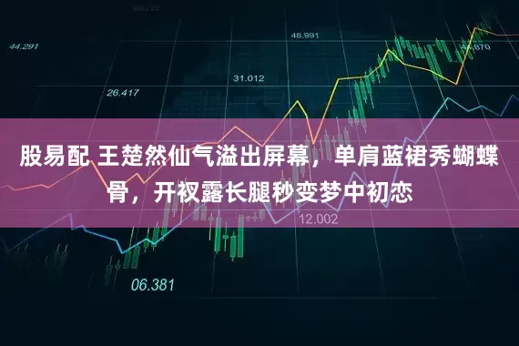 股易配 王楚然仙气溢出屏幕，单肩蓝裙秀蝴蝶骨，开衩露长腿秒变梦中初恋