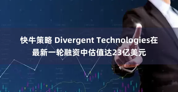 快牛策略 Divergent Technologies在最新一轮融资中估值达23亿美元