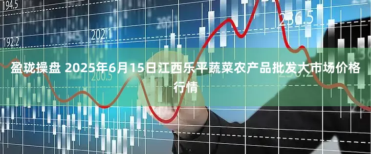 盈珑操盘 2025年6月15日江西乐平蔬菜农产品批发大市场价格行情