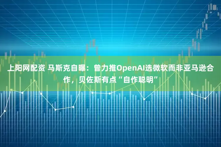 上阳网配资 马斯克自曝：曾力推OpenAI选微软而非亚马逊合作，贝佐斯有点“自作聪明”