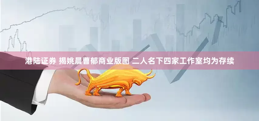 港陆证券 揭姚晨曹郁商业版图 二人名下四家工作室均为存续