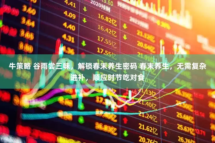 牛策略 谷雨尝三味，解锁春末养生密码 春末养生，无需复杂进补，顺应时节吃对食