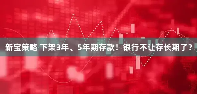 新宝策略 下架3年、5年期存款！银行不让存长期了？