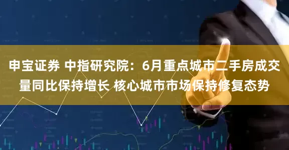 申宝证券 中指研究院：6月重点城市二手房成交量同比保持增长 核心城市市场保持修复态势